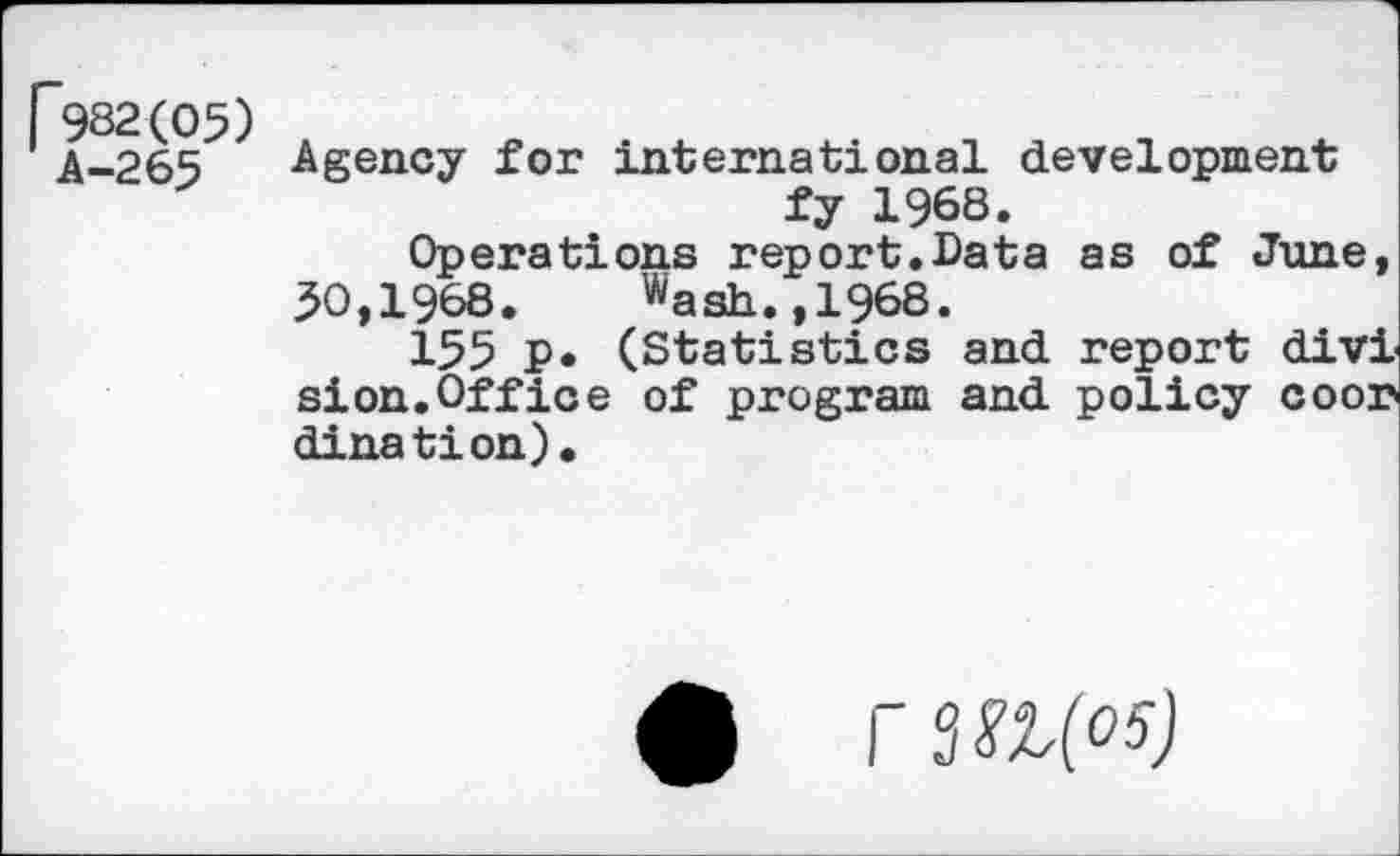 ﻿[*982(05)
A-265
Agency for international development fy 1968.
Operations report.Data as of June, 50,1968. ^ash.,1968.
155 P* (Statistics and report divi sion.Office of program and policy coor dination).
6 rsan